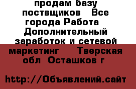продам базу поствщиков - Все города Работа » Дополнительный заработок и сетевой маркетинг   . Тверская обл.,Осташков г.